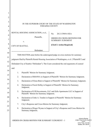 ORDER ON CROSS-MOTION FOR SUMMARY JUDGMENT - 1
Johanna Bender
Judge, King County Superior
Court
516 3rd
Ave., W-739
Seattle, WA 98104
1
2
3
4
5
6
7
8
9
10
11
12
13
14
15
16
17
18
19
20
21
22
23
IN THE SUPERIOR COURT OF THE STATE OF WASHINGTON
FOR KING COUNTY
RENTAL HOUSING ASSOCIATION, et al.,
Plaintiffs,
v.
CITY OF SEATTLE,
Defendant.
No. 20-2-13969-6 SEA
ORDER ON CROSS-MOTIONS FOR
SUMMARY JUDGMENT
[Clerk’s Action Required]
THIS MATTER came before the undersigned judge on cross-motions for summary
judgment filed by Plaintiffs Rental Housing Association of Washington, et al. (“Plaintiffs”) and
Defendant City of Seattle (“Defendant”). The Court considered the oral arguments of counsel
and:
1. Plaintiffs’ Motion for Summary Judgment;
2. Declaration of RHAWA in Support of Plaintiffs’ Motion for Summary Judgment;
3. Declaration of Elena Bruk in Support of Plaintiffs’ Motion for Summary Judgment;
4. Declaration of Scott Dolfay in Support of Plaintiffs’ Motion for Summary
Judgment;
5. Declaration of CJD Investments, LLC and Zella Apartments LLC in Support of
Plaintiffs’ Motion for Summary Judgment;
6. Declaration of John A. Tondini in Support of Plaintiffs’ Motion for Summary
Judgment;
7. City’s Response and Cross-Motion for Summary Judgment;
8. Declaration of Roger Wynne in Support of City’s Response and Cross-Motion for
Summary Judgment;
 