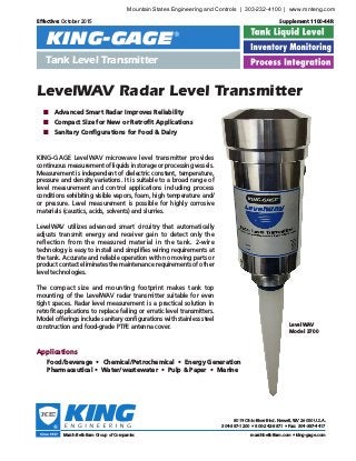 LevelWAV Radar Level Transmitter
LevelWAV
Model 3700
Effective: October 2015 	 Supplement 1100-44R
®®
KING-GAGE
Tank Level Transmitter
KING-GAGE LevelWAV microwave level transmitter provides
continuous measurement of liquids in storage or processing vessels.
Measurement is independent of dielectric constant, temperature,
pressure and density variations. It is suitable to a broad range of
level measurement and control applications including process
conditions exhibiting visible vapors, foam, high temperature and/
or pressure. Level measurement is possible for highly corrosive
materials (caustics, acids, solvents) and slurries.
LevelWAV utilizes advanced smart circuitry that automatically
adjusts transmit energy and receiver gain to detect only the
reflection from the measured material in the tank. 2-wire
technology is easy to install and simplifies wiring requirements at
the tank. Accurate and reliable operation with no moving parts or
product contact eliminates the maintenance requirements of other
level technologies.
The compact size and mounting footprint makes tank top
mounting of the LevelWAV radar transmitter suitable for even
tight spaces. Radar level measurement is a practical solution in
retrofit applications to replace failing or erratic level transmitters.
Model offerings include sanitary configurations with stainless steel
construction and food-grade PTFE antenna cover.
	 ■ 	 Advanced Smart Radar Improves Reliability
	 ■ 	 Compact Size for New or Retrofit Applications
	 ■ 	 Sanitary Configurations for Food & Dairy
Applications
		 Food/beverage • Chemical/Petrochemical • Energy Generation
		 Pharmaceutical • Water/wastewater • Pulp & Paper • Marine
Marsh Bellofram Group of Companies
8019 Ohio River Blvd. Newell, WV 26050 U.S.A.
304-387-1200 • 800-242-8871 • Fax: 304-387-4417
marshbellofram.com • king-gage.com
Mountain States Engineering and Controls | 303-232-4100 | www.mnteng.com
 