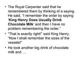• The Royal Carpenter said that he
remembered them by thinking of a saying.
He said, “I remember the order by saying
‘King Henry Does Usually Drink
Chocolate Milk’ and then I have no
problem remembering the order.”
• “That is exactly right!” said King Henry.
“Now I shall remember the sizes of the
vessels!”
• He took another big drink of chocolate
milk and …
 