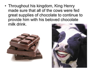 • Throughout his kingdom, King Henry
made sure that all of the cows were fed
great supplies of chocolate to continue to
provide him with his beloved chocolate
milk drink.
 