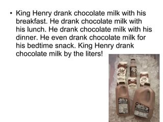 • King Henry drank chocolate milk with his
breakfast. He drank chocolate milk with
his lunch. He drank chocolate milk with his
dinner. He even drank chocolate milk for
his bedtime snack. King Henry drank
chocolate milk by the liters!
 