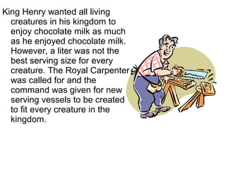 King Henry wanted all living
creatures in his kingdom to
enjoy chocolate milk as much
as he enjoyed chocolate milk.
However, a liter was not the
best serving size for every
creature. The Royal Carpenter
was called for and the
command was given for new
serving vessels to be created
to fit every creature in the
kingdom.
 