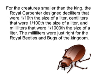 For the creatures smaller than the king, the
Royal Carpenter designed deciliters that
were 1/10th the size of a liter, centiliters
that were 1/100th the size of a liter, and
milliliters that were 1/1000th the size of a
liter. The milliliters were just right for the
Royal Beetles and Bugs of the kingdom.
 