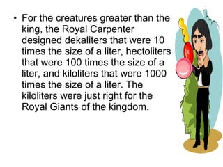• For the creatures greater than the
king, the Royal Carpenter
designed dekaliters that were 10
times the size of a liter, hectoliters
that were 100 times the size of a
liter, and kiloliters that were 1000
times the size of a liter. The
kiloliters were just right for the
Royal Giants of the kingdom.
 