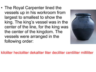 • The Royal Carpenter lined the
vessels up in his workroom from
largest to smallest to show the
king. The king’s vessel was in the
center of the line, for the king was
the center of the kingdom. The
vessels were arranged in the
following order:
kiloliter hectoliter dekaliter liter deciliter centiliter milliliter
 