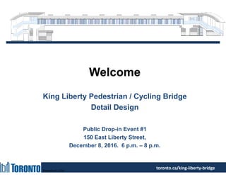 December 8, 2016
toronto.ca/king‐liberty‐bridge
Welcome
King Liberty Pedestrian / Cycling Bridge
Detail Design
Public Drop-in Event #1
150 East Liberty Street,
December 8, 2016. 6 p.m. – 8 p.m.
 