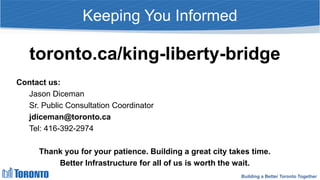 Building a Better Toronto Together
Keeping You Informed
toronto.ca/king-liberty-bridge
Contact us:
Jason Diceman
Sr. Public Consultation Coordinator
jdiceman@toronto.ca
Tel: 416-392-2974
Thank you for your patience. Building a great city takes time.
Better Infrastructure for all of us is worth the wait.
 