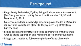 Building a Better Toronto Together
Background
• King-Liberty Pedestrian/Cycling Bridge Environmental Assessment
(EA) Study endorsed by City Council on November 29, 30 and
December 1, 2011
• EA recommended a new bridge extending over the CN / Metrolinx
rail corridor from Duoro Street to the western leg of Western
Battery Road
• bridge design and construction to be coordinated with Strachan
Avenue grade separation and Metrolinx corridor improvements
• bridge construction to follow completion of Metrolinx work
 
