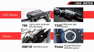 产品展示
LED Display
Sensor
Light control, small bell,
left side display790
5 PAS level, light
controlT320
Double Hall sensor
DH& Mini sensorPedalKM118 Hall-effect sensor
 