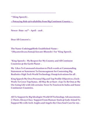 …………………………………………………………………………
**(King-Speech) .
< Potraying Role @Avaliability from Big Continent Country > .
~~~~~~~~~~~~~~~~~~~~~~~~~~~~~~~~~~~~
Newer- Date : 07th
– April – 2018 .
Dear All Concern’s ;
The Name-Codeing@Birth-Established-Name:-
*(Shyameshvara.Somaji.Sawant-Bhonsle) For*King-Speech .
*King-Speech :- My Respect for My Country and All Continent
Countries @ the Earth Planet .
Me Likes To Command situation to Pitch words at Commanding
Statement or Statement To Encouragment for Contesting Big
Realistics High Tech World Technology Onn@Activations for all .
King Sppech My OwnPersonal Big and Top Profile Objectives 2Tech-
Worls To Cover Top Status. All May Be at Start-=Ups To BeOnn at My
On-Going Life with Life certains Yesrs To Tourism In India and Some
Continenet Countries.
All To SupportIn Big Idealogist World Of Technology Advancements .
[[ Theirs Always Class SupportFrom Human-Souls @ Gods-Island To
SupportMe with Arch-Angles and Angels the Class Soul-Carefor me .
 