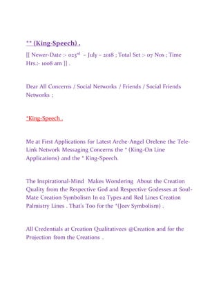 ** (King-Speech) .
[[ Newer-Date :- 023rd – July – 2018 ; Total Set :- 07 Nos ; Time
Hrs.:- 1008 am ]] .
Dear All Concerns / Social Networks / Friends / Social Friends
Networks ;
*King-Speech .
Me at First Applications for Latest Arche-Angel Orelene the Tele-
Link Network Messaging Concerns the * (King-On Line
Applications) and the * King-Speech.
The Inspirational-Mind Makes Wondering About the Creation
Quality from the Respective God and Respective Godesses at Soul-
Mate Creation Symbolism In 02 Types and Red Lines Creation
Palmistry Lines . That’s Too for the *(Jeev Symbolism) .
All Credentials at Creation Qualitativees @Creation and for the
Projection from the Creations .
 