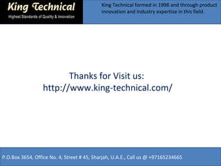 King Technical formed in 1998 and through product 
innovation and Industry expertise in this field. 
Thanks for Visit us: 
http://www.king-technical.com/ 
P.O.Box 3654, Office No. 4, Street # 45, Sharjah, U.A.E., Call us @ +97165234665 
 