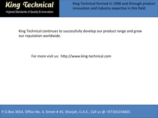 King Technical formed in 1998 and through product
innovation and Industry expertise in this field.
For more visit us: http://www.king-technical.com
P.O.Box 3654, Office No. 4, Street # 45, Sharjah, U.A.E., Call us @ +97165234665
King Technical continues to successfully develop our product range and grow
our reputation worldwide.
 