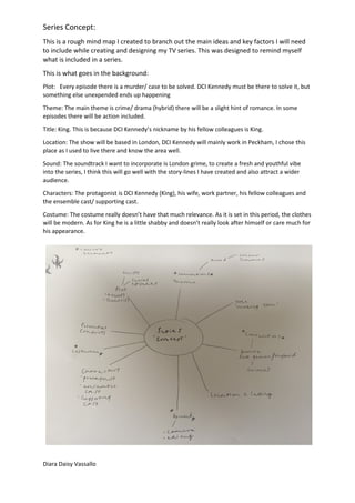 Series Concept:
This is a rough mind map I created to branch out the main ideas and key factors I will need
to include while creating and designing my TV series. This was designed to remind myself
what is included in a series.
This is what goes in the background:
Plot: Every episode there is a murder/ case to be solved. DCI Kennedy must be there to solve it, but
something else unexpended ends up happening
Theme: The main theme is crime/ drama (hybrid) there will be a slight hint of romance. In some
episodes there will be action included.
Title: King. This is because DCI Kennedy’s nickname by his fellow colleagues is King.
Location: The show will be based in London, DCI Kennedy will mainly work in Peckham, I chose this
place as I used to live there and know the area well.
Sound: The soundtrack I want to incorporate is London grime, to create a fresh and youthful vibe
into the series, I think this will go well with the story-lines I have created and also attract a wider
audience.
Characters: The protagonist is DCI Kennedy (King), his wife, work partner, his fellow colleagues and
the ensemble cast/ supporting cast.
Costume: The costume really doesn’t have that much relevance. As it is set in this period, the clothes
will be modern. As for King he is a little shabby and doesn’t really look after himself or care much for
his appearance.
Diara Daisy Vassallo
 