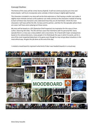 Concept Outline:
The theme of this story will be crime/ drama (hybrid). It will not continuously be just crime and
drama based, I will try to incorporate some comedy in there to keep it slightly light hearted.
The characters included in my story will not be that extensive as I feel having a smaller cast makes it
slightly more intimate and we as the audience can really connect to the characters instead of having
to learn all these new characters and understand how they are all interlinked. I think the main
characters I will have will be the DIC, his boss and his partner, and then for the episodes where there
are cases I will have actors playing out those scenes.
My story will be based on a DIC (Detective Chief Inspector) my inspiration for this story is from
Luther, featuring Idris Elba. The DIC will face cases that intertwine with his personal life. Every
episode there is a new case a new problem and a new drama. He is faced with major consequences
based on his rational decisions, many people in his field doubt the way in which he works, yet he is
one of the most respected detectives in his game even though he may not go about situations in the
most ethical way. He gets the job done at the end of the day.
I created a mood board to represent what kind of idea I was headed towards in a visual way:
Diara Daisy Vassallo
 