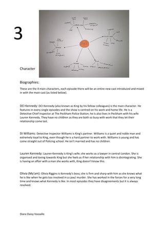 Character
Biographies:
These are the 4 main characters, each episode there will be an entire new cast introduced and mixed
in with the main cast (as listed below).
DCI Kennedy: DCI Kennedy (also known as King by his fellow colleagues) is the main character. He
features in every single episodes and the show is centred on his work and home life. He is a
Detective Chief Inspector at The Peckham Police Station; he is also lives in Peckham with his wife
Lauren Kennedy. They have no children as they are both so busy with work that they let their
relationship come last.
DI Williams: Detective Inspector Williams is King’s partner. Williams is a quiet and noble man and
extremely loyal to King, even though he is a hard partner to work with. Williams is young and has
come straight out of Policing school. He isn’t married and has no children.
Lauren Kennedy: Lauren Kennedy is King’s wife; she works as a lawyer in central London. She is
organised and loving towards King but she feels as if her relationship with him is disintegrating. She
is having an affair with a man she works with, King doesn’t know this.
Olivia (Ma'am): Olivia Riggins is Kennedy’s boss; she is firm and sharp with him as she knows what
he is like when he gets too involved in a case/ murder. She has worked in the forces for a very long
time and knows what Kennedy is like. In most episodes they have disagreements but it is always
resolved.
Diara Daisy Vassallo
3
 