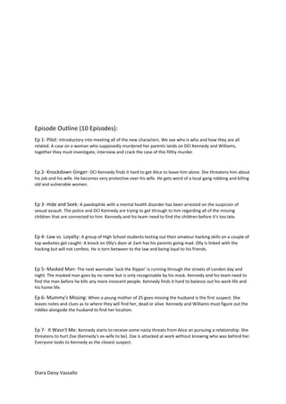 Episode Outline (10 Episodes):
Ep 1- Pilot: Introductory into meeting all of the new characters. We see who is who and how they are all
related. A case on a woman who supposedly murdered her parents lands on DCI Kennedy and Williams,
together they must investigate, interview and crack the case of this filthy murder.
Ep 2- Knockdown Ginger: DCI Kennedy finds it hard to get Alice to leave him alone. She threatens him about
his job and his wife. He becomes very protective over his wife. He gets word of a local gang robbing and killing
old and vulnerable women.
Ep 3- Hide and Seek: A paedophile with a mental health disorder has been arrested on the suspicion of
sexual assault. The police and DCI Kennedy are trying to get through to him regarding all of the missing
children that are connected to him. Kennedy and his team need to find the children before it's too late.
Ep 4- Law vs. Loyalty: A group of High School students testing out their amateur hacking skills on a couple of
top websites get caught. A knock on Olly's door at 2am has his parents going mad. Olly is linked with the
hacking but will not confess. He is torn between to the law and being loyal to his friends.
Ep 5- Masked Man: The next wannabe 'Jack the Ripper' is running through the streets of London day and
night. The masked man goes by no name but is only recognisable by his mask. Kennedy and his team need to
find the man before he kills any more innocent people. Kennedy finds it hard to balance out his work life and
his home life.
Ep 6- Mummy's Missing: When a young mother of 25 goes missing the husband is the first suspect. She
leaves notes and clues as to where they will find her, dead or alive. Kennedy and Williams must figure out the
riddles alongside the husband to find her location.
Ep 7- It Wasn't Me: Kennedy starts to receive some nasty threats from Alice an pursuing a relationship. She
threatens to hurt Zoe (Kennedy's ex-wife to be). Zoe is attacked at work without knowing who was behind her.
Everyone looks to Kennedy as the closest suspect.
Diara Daisy Vassallo
 