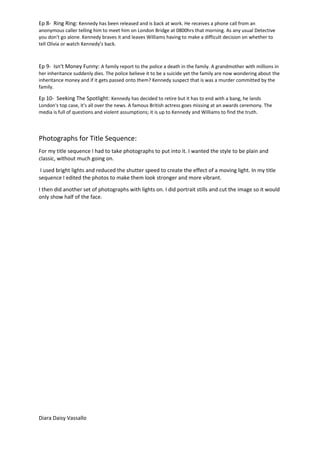 Ep 8- Ring Ring: Kennedy has been released and is back at work. He receives a phone call from an
anonymous caller telling him to meet him on London Bridge at 0800hrs that morning. As any usual Detective
you don't go alone. Kennedy braves it and leaves Williams having to make a difficult decision on whether to
tell Olivia or watch Kennedy’s back.
Ep 9- Isn't Money Funny: A family report to the police a death in the family. A grandmother with millions in
her inheritance suddenly dies. The police believe it to be a suicide yet the family are now wondering about the
inheritance money and if it gets passed onto them? Kennedy suspect that is was a murder committed by the
family.
Ep 10- Seeking The Spotlight: Kennedy has decided to retire but it has to end with a bang, he lands
London's top case, it's all over the news. A famous British actress goes missing at an awards ceremony. The
media is full of questions and violent assumptions; it is up to Kennedy and Williams to find the truth.
Photographs for Title Sequence:
For my title sequence I had to take photographs to put into it. I wanted the style to be plain and
classic, without much going on.
I used bright lights and reduced the shutter speed to create the effect of a moving light. In my title
sequence I edited the photos to make them look stronger and more vibrant.
I then did another set of photographs with lights on. I did portrait stills and cut the image so it would
only show half of the face.
Diara Daisy Vassallo
 