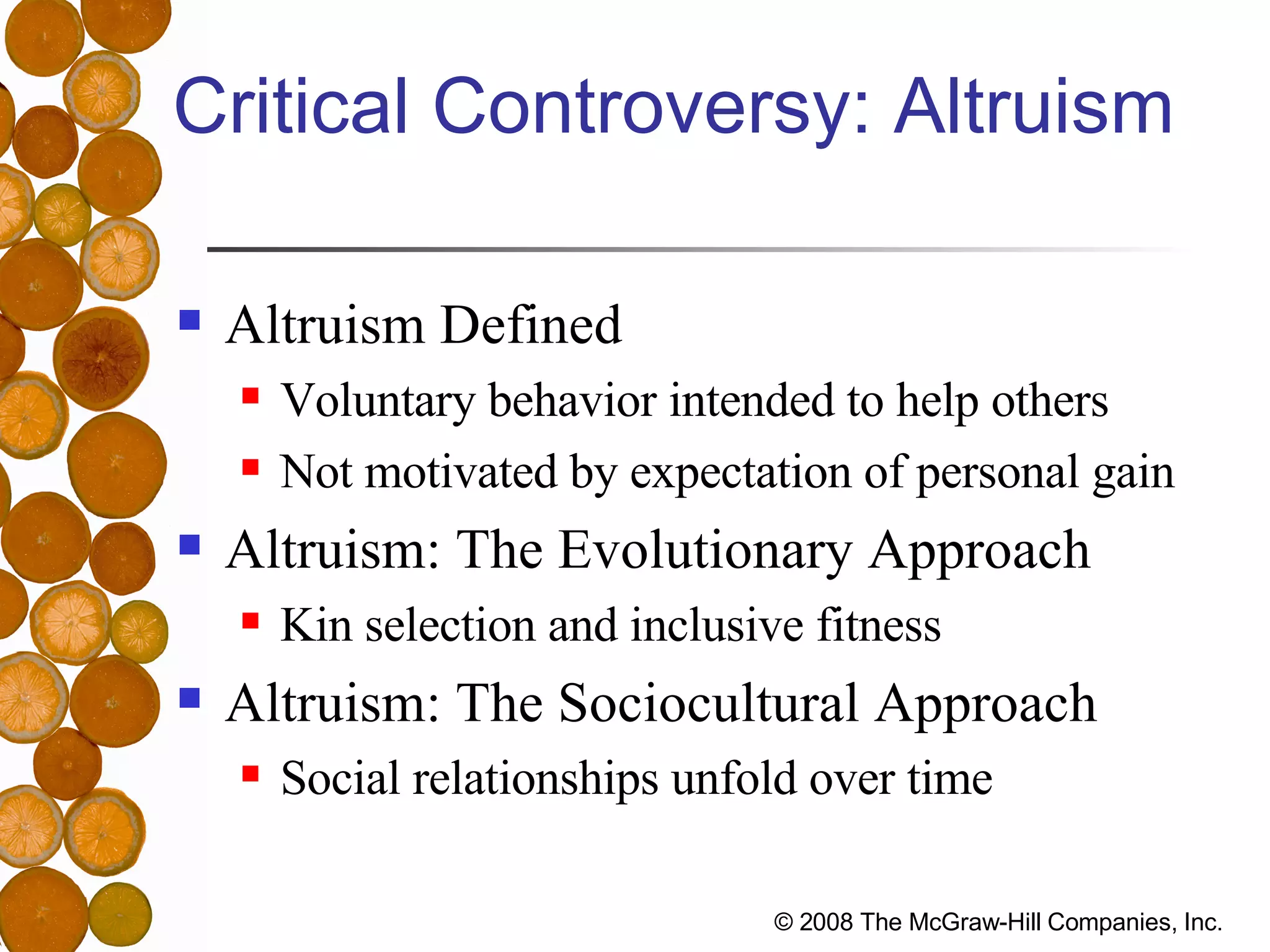 Critical Controversy: Altruism Altruism Defined Voluntary behavior intended to help others Not motivated by expectation of personal gain Altruism: The Evolutionary Approach Kin selection and inclusive fitness Altruism: The Sociocultural Approach Social relationships unfold over time 