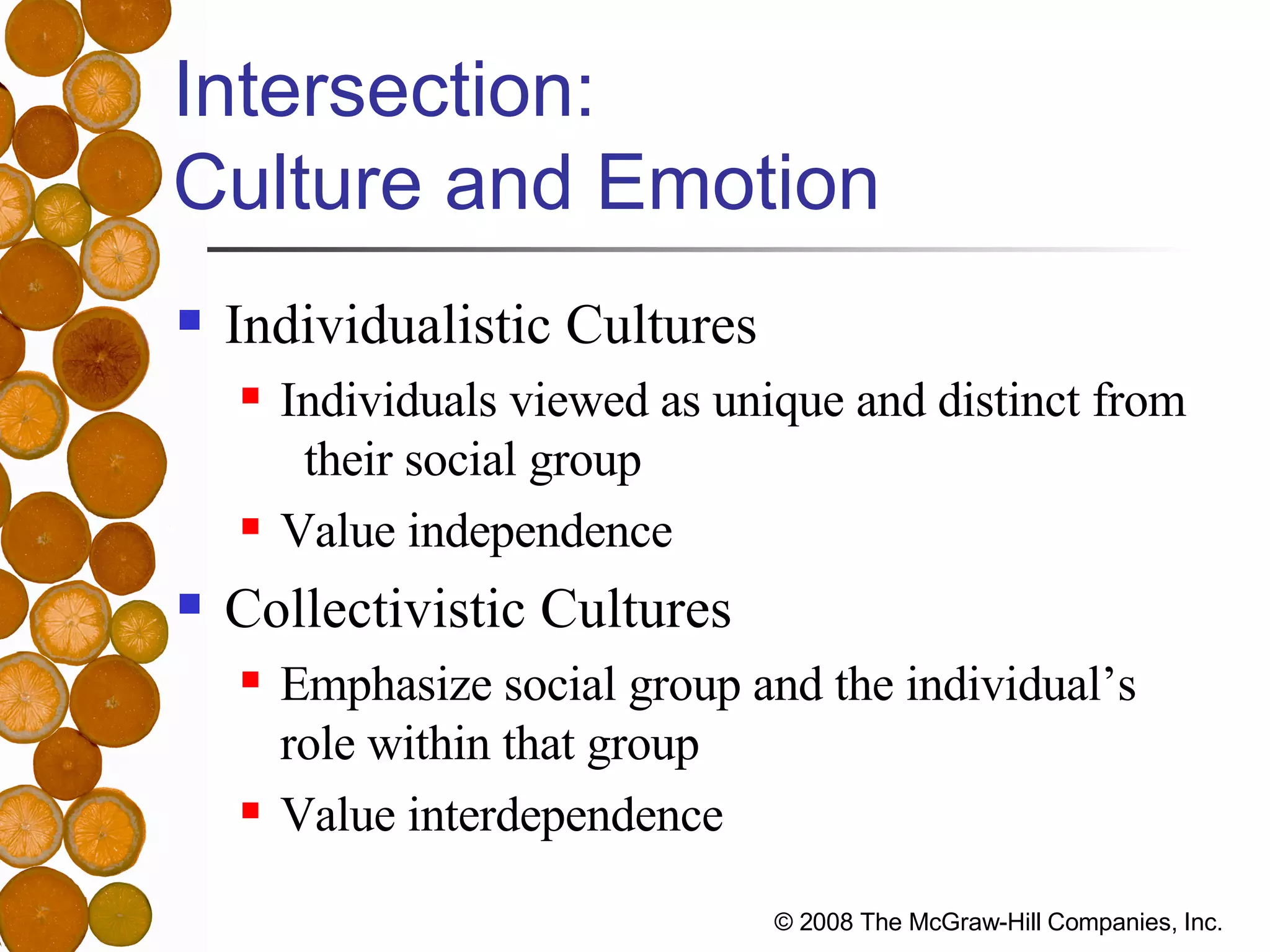 Intersection:  Culture and Emotion Individualistic Cultures Individuals viewed as unique and distinct from  their social group Value independence Collectivistic Cultures Emphasize social group and the individual’s  role within that group Value interdependence 