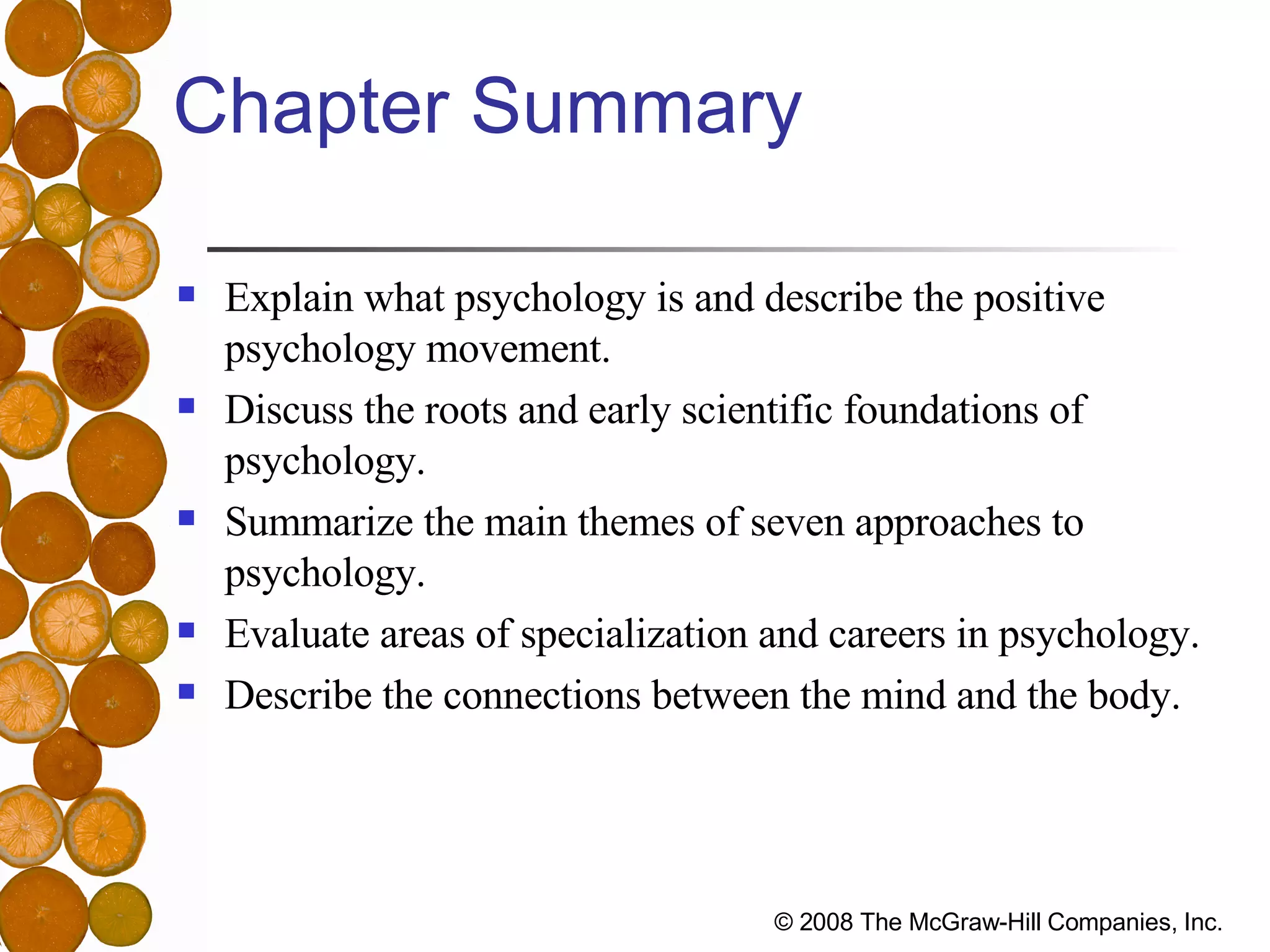 Chapter Summary Explain what psychology is and describe the positive  psychology movement. Discuss the roots and early scientific foundations of  psychology. Summarize the main themes of seven approaches to  psychology. Evaluate areas of specialization and careers in psychology. Describe the connections between the mind and the body. 