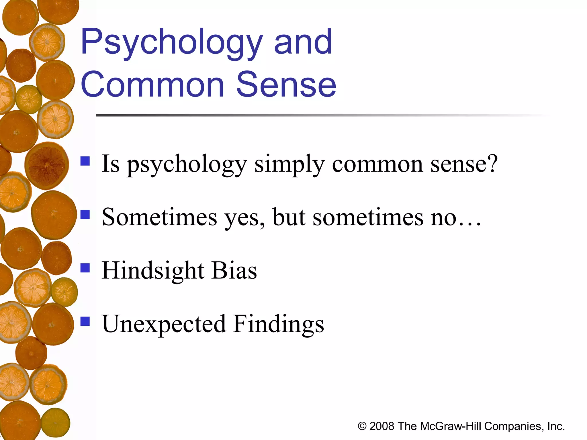 Psychology and  Common Sense Is psychology simply common sense? Sometimes yes, but sometimes no… Hindsight Bias Unexpected Findings 