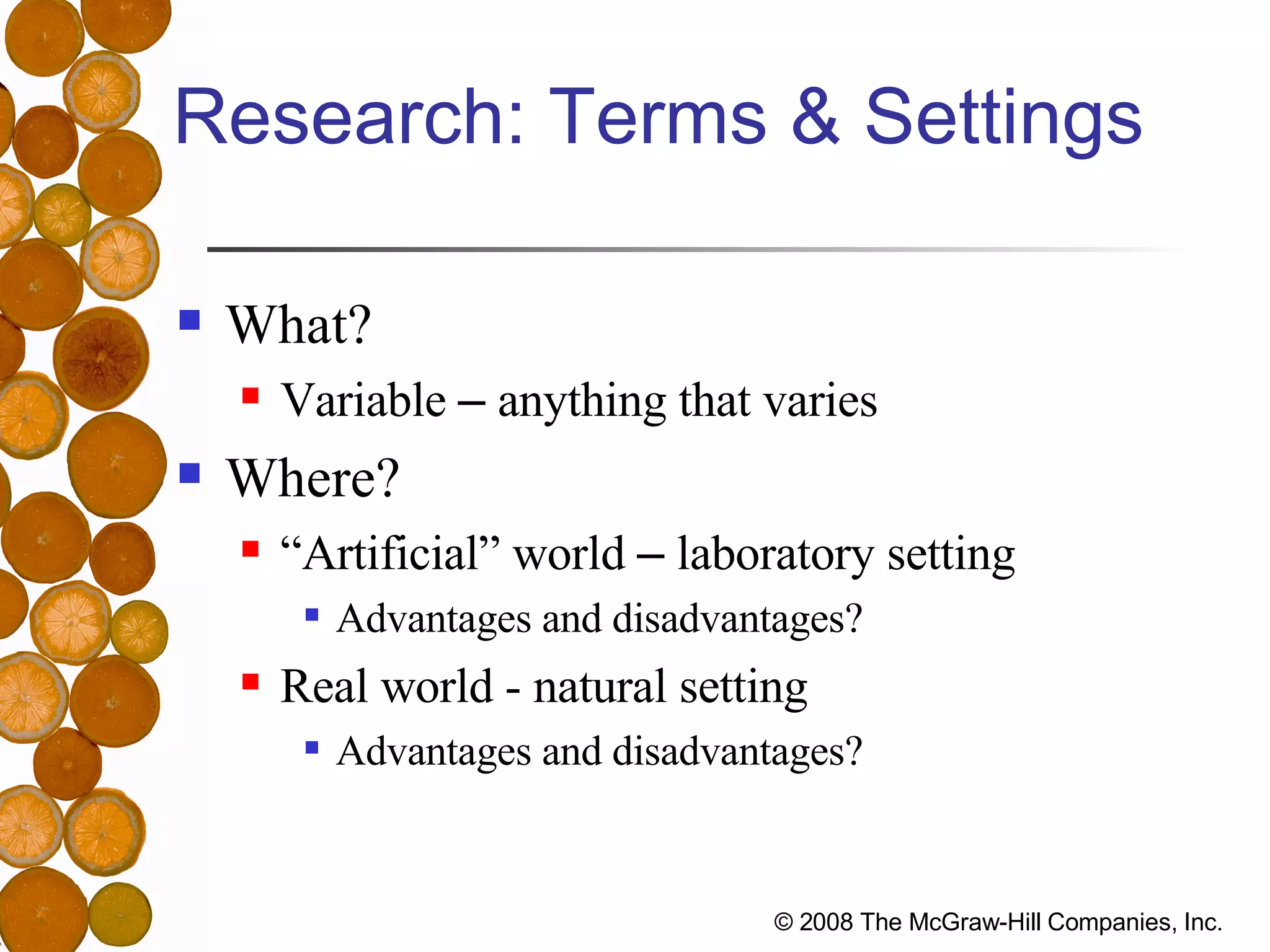 Research: Terms & Settings What? Variable  –  anything that varies Where? “Artificial” world  –  laboratory setting Advantages and disadvantages? Real world - natural setting Advantages and disadvantages? 