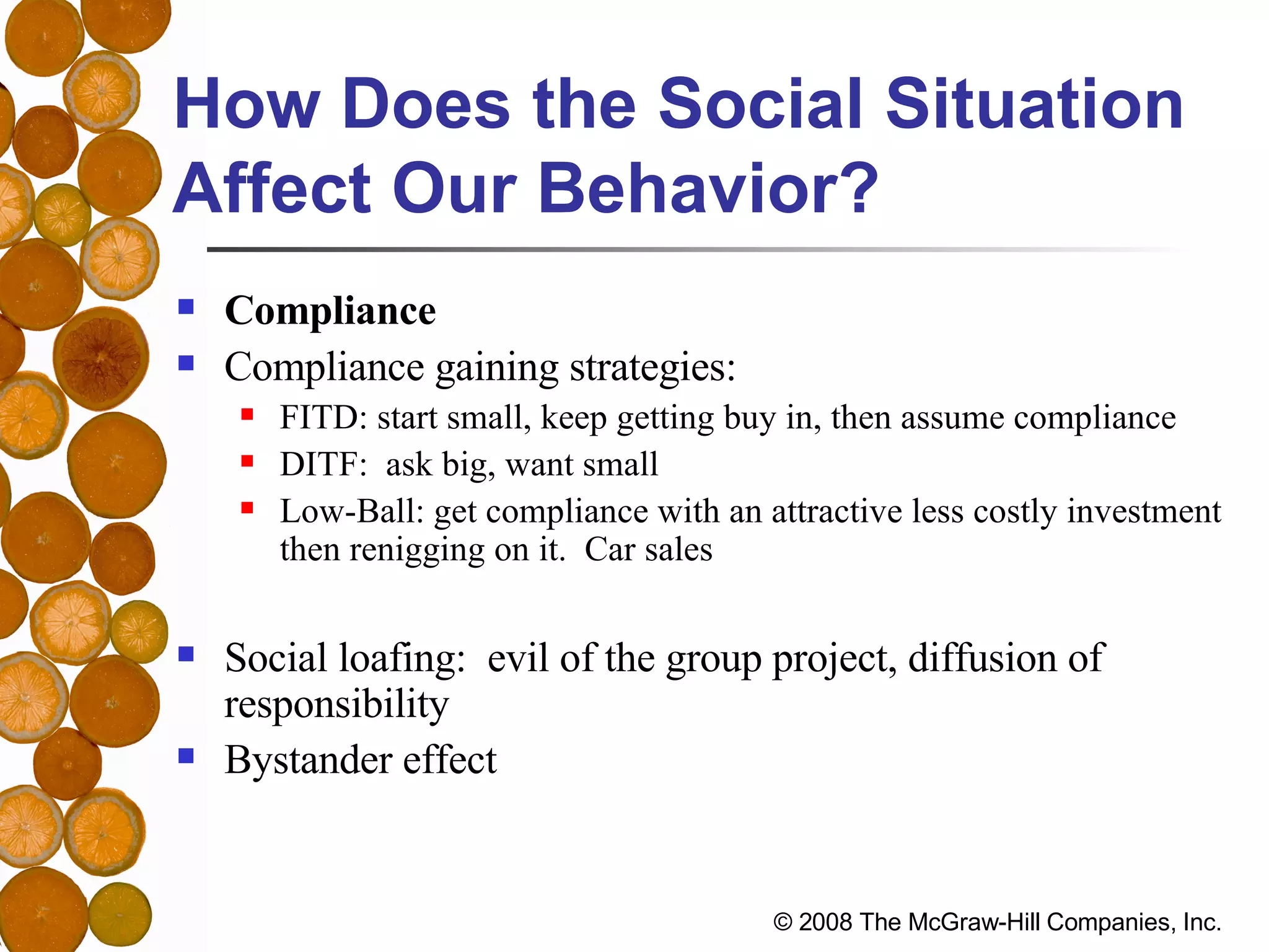 How Does the Social Situation Affect Our Behavior? Compliance Compliance gaining strategies: FITD: start small, keep getting buy in, then assume compliance DITF:  ask big, want small Low-Ball: get compliance with an attractive less costly investment then renigging on it.  Car sales Social loafing:  evil of the group project, diffusion of responsibility Bystander effect 