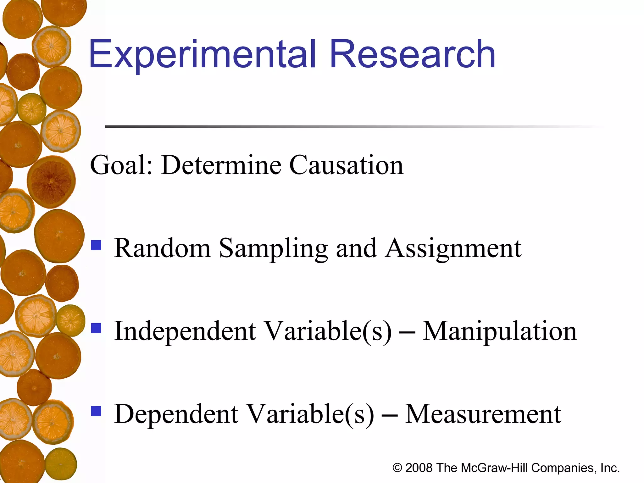 Experimental Research Goal: Determine Causation Random Sampling and Assignment Independent Variable(s)  –  Manipulation Dependent Variable(s)  –  Measurement 