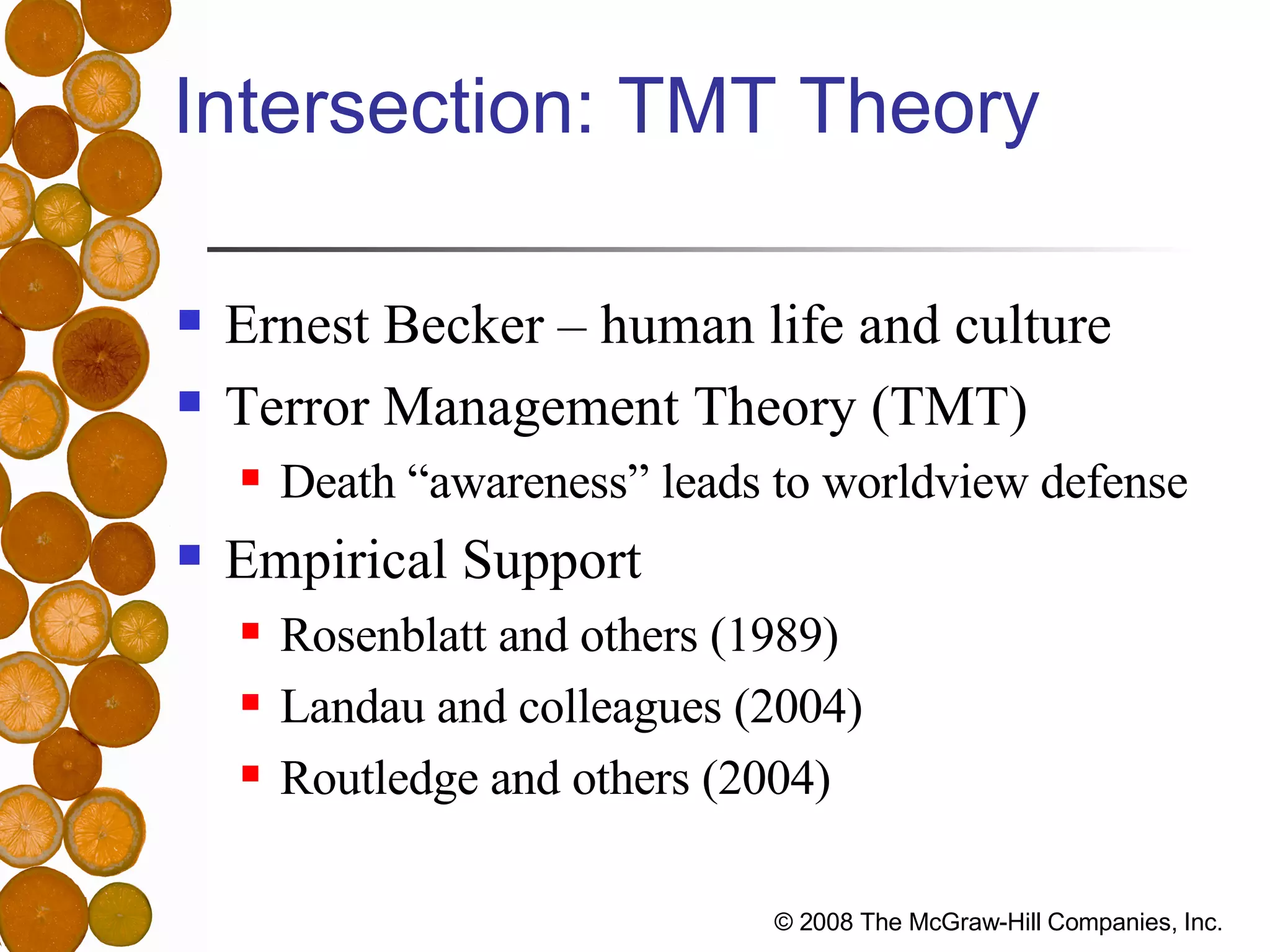 Intersection: TMT Theory Ernest Becker – human life and culture Terror Management Theory (TMT) Death “awareness” leads to worldview defense Empirical Support Rosenblatt and others (1989) Landau and colleagues (2004) Routledge and others (2004) 