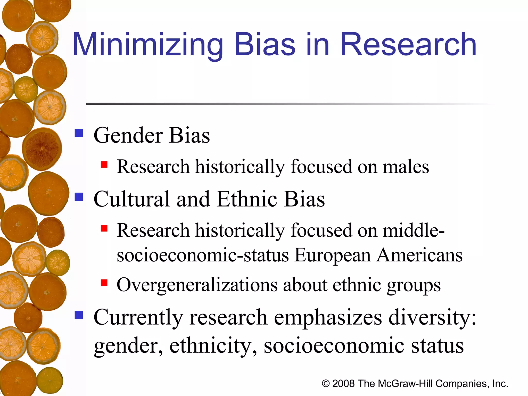 Minimizing Bias in Research Gender Bias Research historically focused on males Cultural and Ethnic Bias Research historically focused on middle-socioeconomic-status European Americans Overgeneralizations about ethnic groups Currently research emphasizes diversity: gender, ethnicity, socioeconomic status 