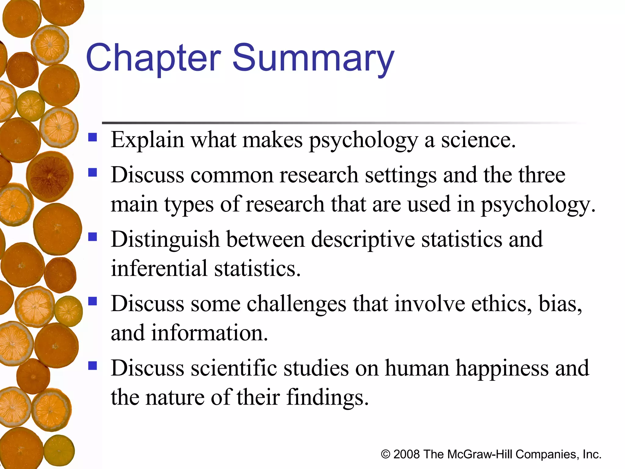 Chapter Summary Explain what makes psychology a science. Discuss common research settings and the three main types of research that are used in psychology. Distinguish between descriptive statistics and inferential statistics. Discuss some challenges that involve ethics, bias, and information. Discuss scientific studies on human happiness and the nature of their findings. 