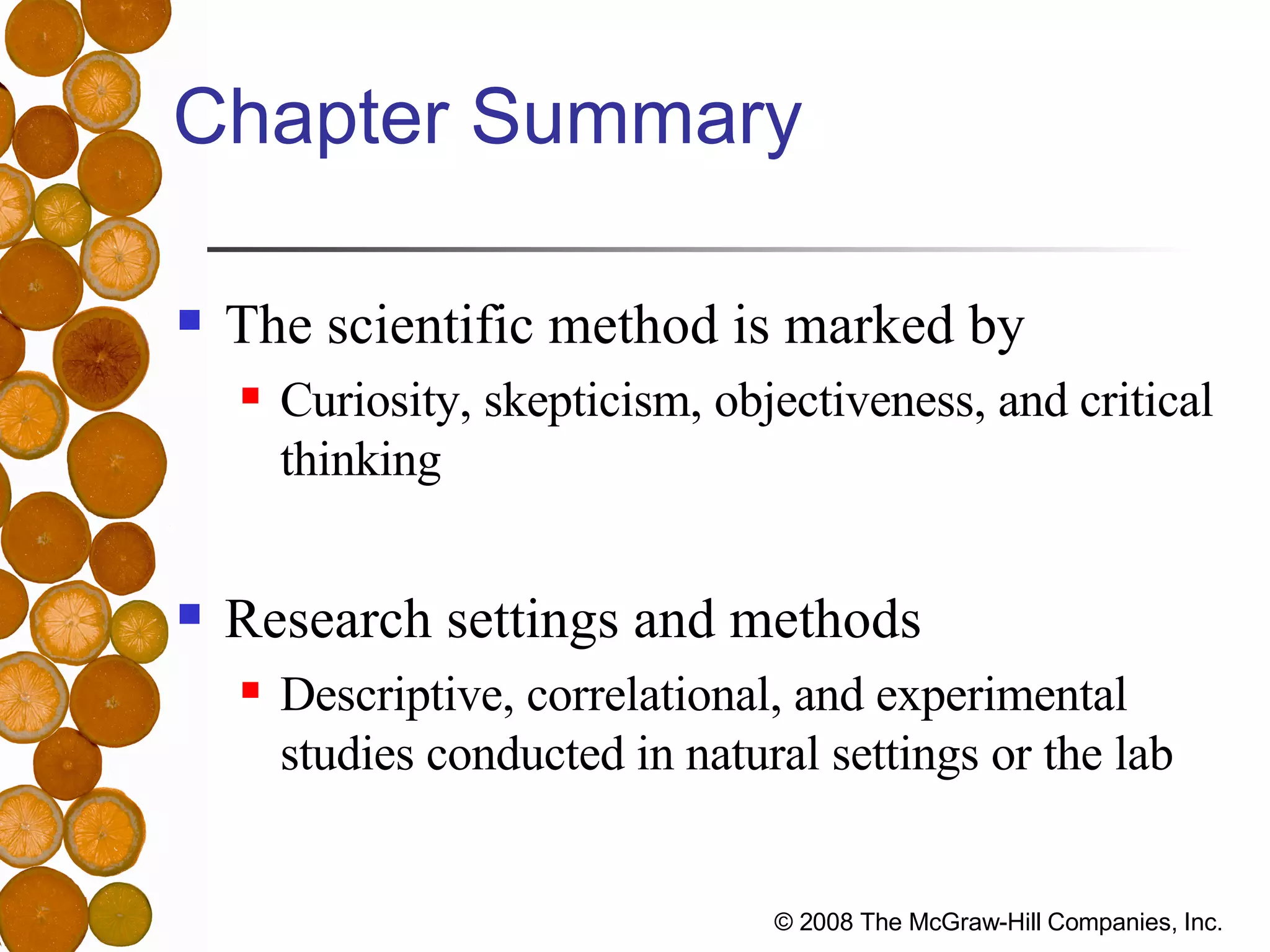 Chapter Summary The scientific method is marked by Curiosity, skepticism, objectiveness, and critical thinking Research settings and methods Descriptive, correlational, and experimental studies conducted in natural settings or the lab 