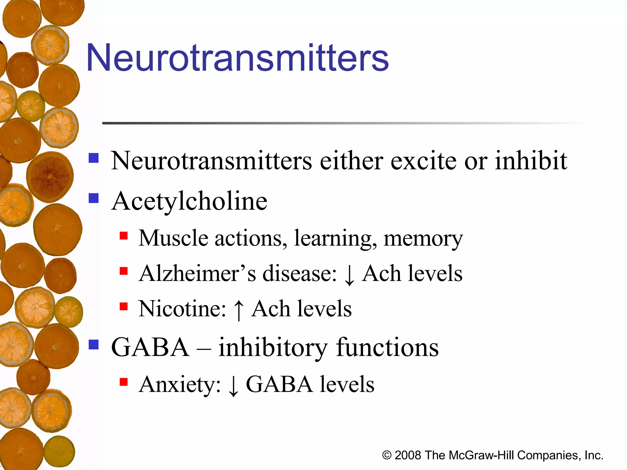 Neurotransmitters Neurotransmitters either excite or inhibit Acetylcholine Muscle actions, learning, memory Alzheimer’s disease: ↓ Ach levels Nicotine: ↑ Ach levels GABA – inhibitory functions Anxiety: ↓ GABA levels 