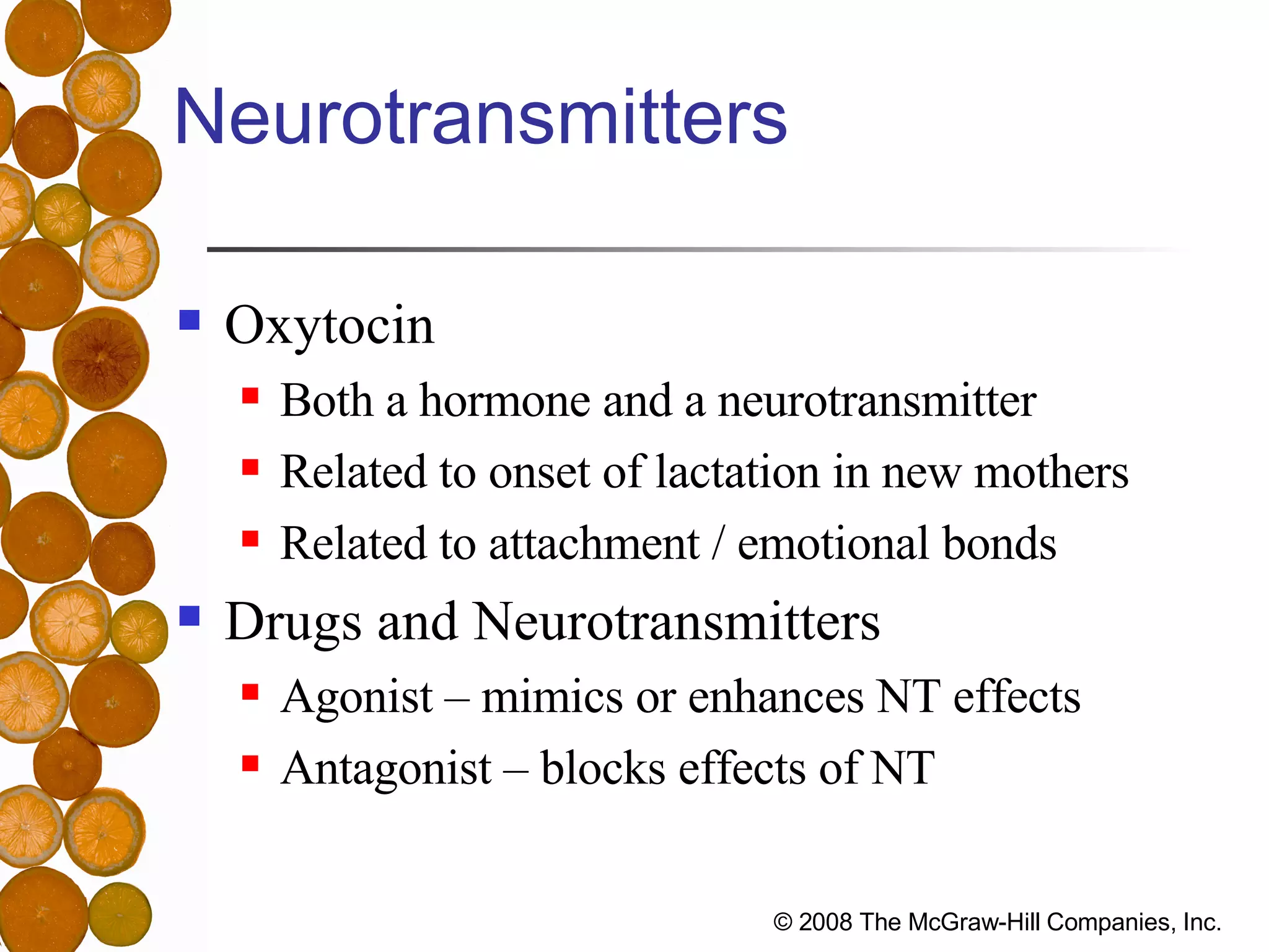 Neurotransmitters Oxytocin Both a hormone and a neurotransmitter Related to onset of lactation in new mothers Related to attachment / emotional bonds Drugs and Neurotransmitters Agonist – mimics or enhances NT effects Antagonist – blocks effects of NT 