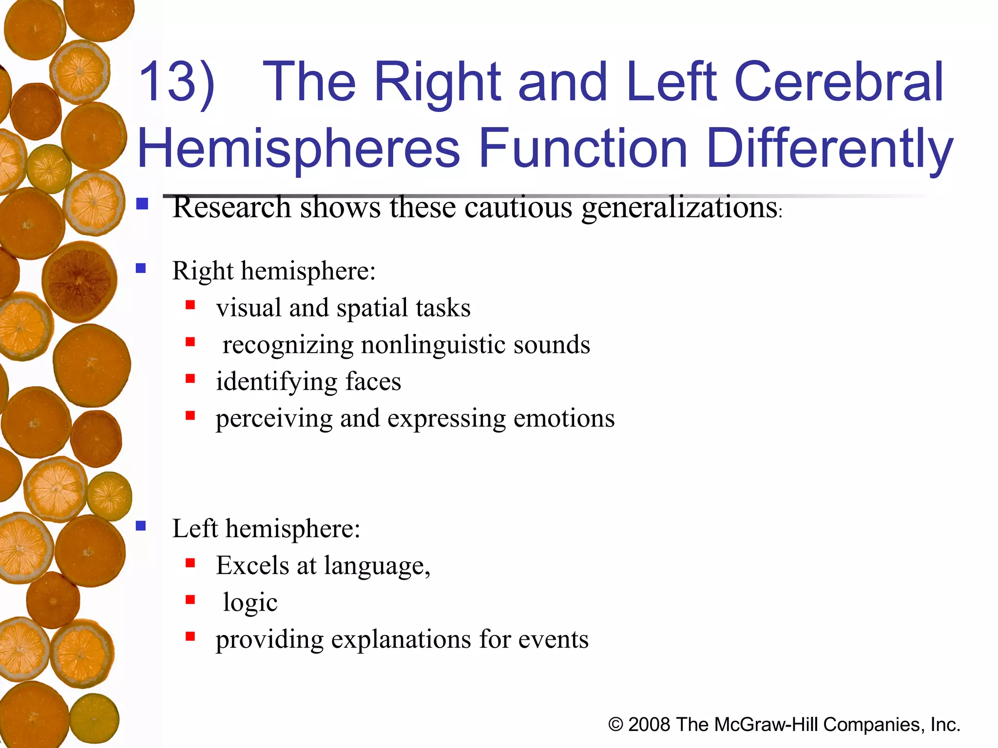 13)  The Right and Left Cerebral Hemispheres Function Differently Research shows these cautious generalizations : Right hemisphere:  visual and spatial tasks recognizing nonlinguistic sounds  identifying faces perceiving and expressing emotions  Left hemisphere:  Excels at language, logic providing explanations for events  