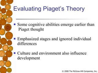 Evaluating Piaget’s Theory Some cognitive abilities emerge earlier than  Piaget thought Emphasized stages and ignored individual differences Culture and environment also influence development 