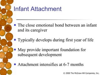 Infant Attachment The close emotional bond between an infant and its caregiver Typically develops during first year of life May provide important foundation for subsequent development Attachment intensifies at 6-7 months 