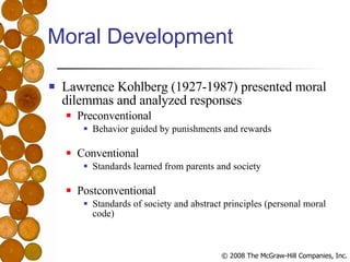 Moral Development Lawrence Kohlberg (1927-1987) presented moral dilemmas and analyzed responses Preconventional Behavior guided by punishments and rewards Conventional Standards learned from parents and society Postconventional Standards of society and abstract principles (personal moral code) 