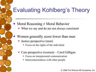 Evaluating Kohlberg’s Theory Moral Reasoning ≠ Moral Behavior What we say and do are not always consistent Women generally score lower than men Justice perspective (men) Focus on the rights of the individual Care perspective (women) – Carol Gilligan Focus on interpersonal communication Interconnectedness with other people 