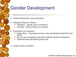 Gender Development Gender influenced by nature and nurture Biological Influences (Nature) Androgens – primary male sex hormones Estrogens – primary female sex hormones Social Role View (Nurture) Gender Roles – Expectations for how males and females should think, feel, and act How do social experiences and culture influence gender development? Traditional male and females gender roles Gender: Nature or Nurture? 