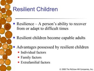 Resilient Children Resilience – A person’s ability to recover from or adapt to difficult times Resilient children become capable adults  Advantages possessed by resilient children Individual factors Family factors Extrafamilial factors 