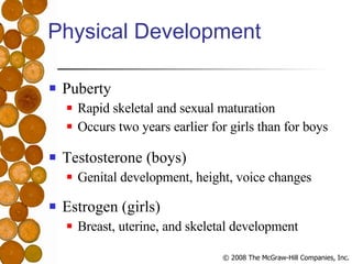 Physical Development Puberty Rapid skeletal and sexual maturation Occurs two years earlier for girls than for boys Testosterone (boys) Genital development, height, voice changes Estrogen (girls) Breast, uterine, and skeletal development 