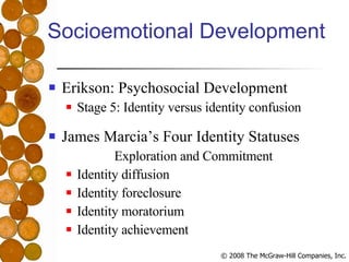Socioemotional Development Erikson: Psychosocial Development Stage 5: Identity versus identity confusion James Marcia’s Four Identity Statuses Exploration and Commitment Identity diffusion Identity foreclosure Identity moratorium Identity achievement 