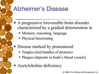 Alzheimer’s Disease A progressive irreversible brain disorder characterized by a gradual deterioration in Memory, reasoning, language Physical functioning Disease marked by pronounced Tangles (tied bundles of proteins) Plaques (deposits in brain’s blood vessels) Acetylcholine deficiency 