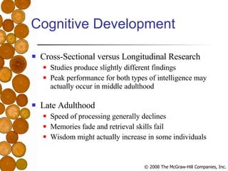 Cognitive Development Cross-Sectional versus Longitudinal Research Studies produce slightly different findings Peak performance for both types of intelligence may actually occur in middle adulthood Late Adulthood Speed of processing generally declines Memories fade and retrieval skills fail Wisdom might actually increase in some individuals 