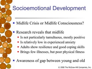 Socioemotional Development Midlife Crisis or Midlife Consciousness? Research reveals that midlife Is not particularly tumultuous, mostly positive Is relatively low in experienced anxiety Adults show resilience and good coping skills Brings few illnesses, but poor physical fitness Awareness of gap between young and old 