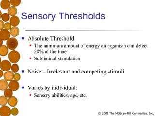 Sensory Thresholds Absolute Threshold The minimum amount of energy an organism can detect 50% of the time Subliminal stimulation Noise – Irrelevant and competing stimuli Varies by individual: Sensory abilities, age, etc. 