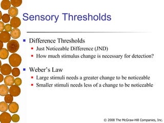 Sensory Thresholds Difference Thresholds Just Noticeable Difference (JND) How much stimulus change is necessary for detection? Weber’s Law Large stimuli needs a greater change to be noticeable Smaller stimuli needs less of a change to be noticeable 