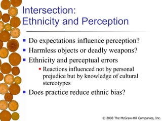 Intersection:  Ethnicity and Perception Do expectations influence perception? Harmless objects or deadly weapons? Ethnicity and perceptual errors Reactions influenced not by personal prejudice but by knowledge of cultural stereotypes Does practice reduce ethnic bias? 
